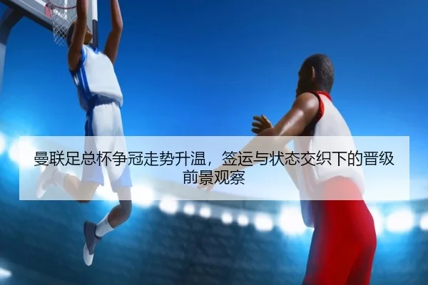 曼联足总杯争冠走势升温，签运与状态交织下的晋级前景观察